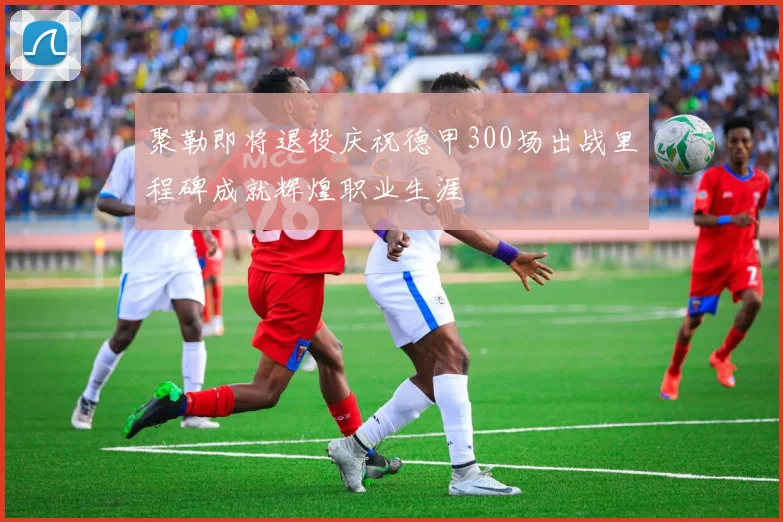 聚勒即将退役庆祝德甲300场出战里程碑成就辉煌职业生涯