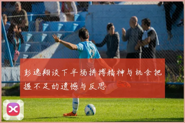 彭逸翔谈下半场拼搏精神与机会把握不足的遗憾与反思