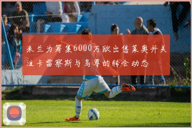 米兰为筹集6000万欧出售莱奥并关注卡雷察斯与乌尊的转会动态