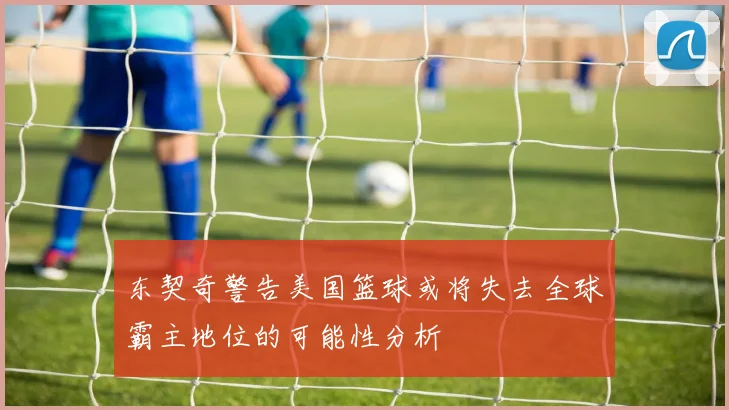 东契奇警告美国篮球或将失去全球霸主地位的可能性分析