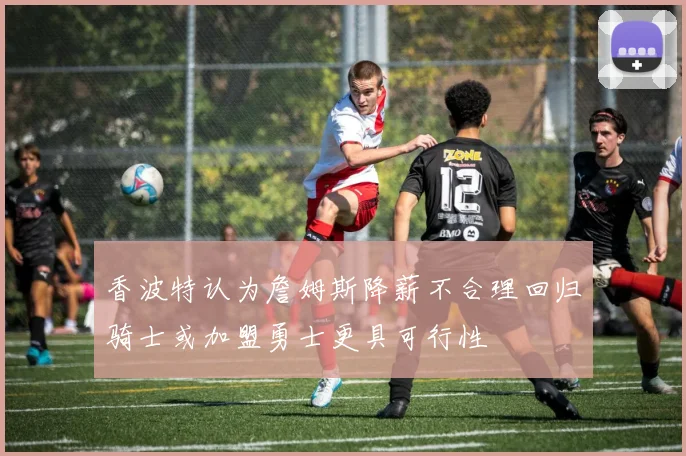 香波特认为詹姆斯降薪不合理回归骑士或加盟勇士更具可行性