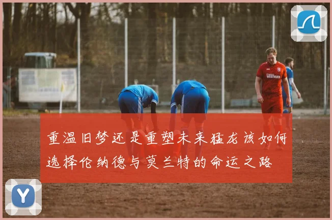 重温旧梦还是重塑未来猛龙该如何选择伦纳德与莫兰特的命运之路