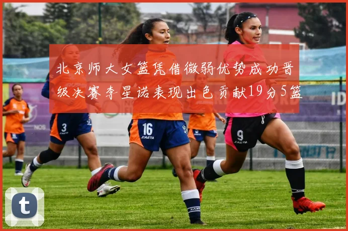 北京师大女篮凭借微弱优势成功晋级决赛李星诺表现出色贡献19分5篮板