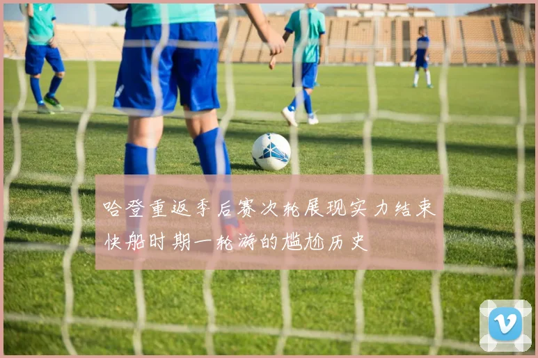 哈登重返季后赛次轮展现实力结束快船时期一轮游的尴尬历史