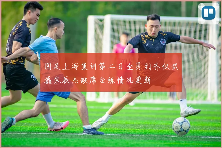 国足上海集训第二日全员到齐仅武磊朱辰杰缺席合练情况更新