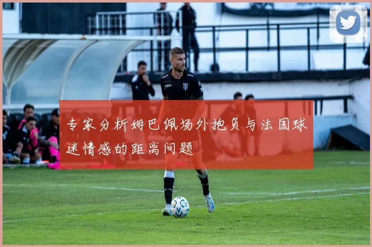 专家分析姆巴佩场外抱负与法国球迷情感的距离问题