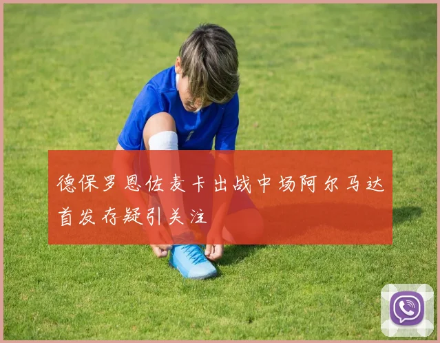 德保罗恩佐麦卡出战中场阿尔马达首发存疑引关注