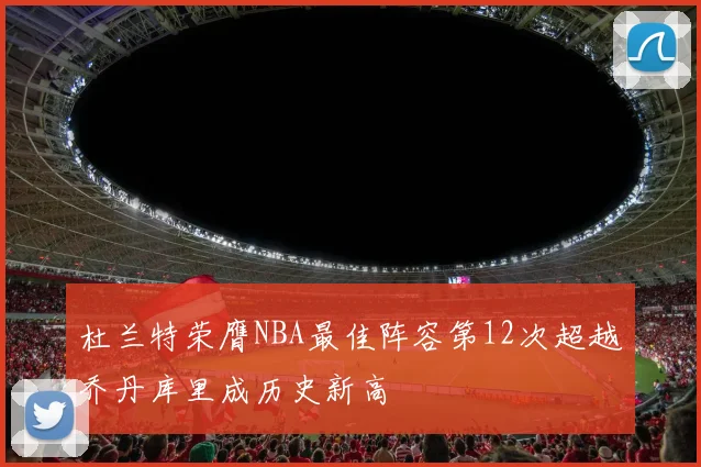 杜兰特荣膺NBA最佳阵容第12次超越乔丹库里成历史新高