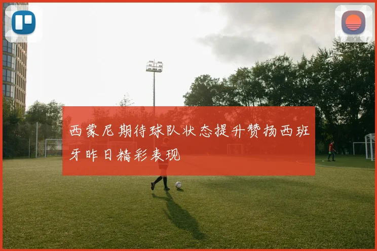 西蒙尼期待球队状态提升赞扬西班牙昨日精彩表现