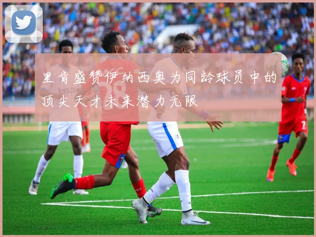 里肯盛赞伊纳西奥为同龄球员中的顶尖天才未来潜力无限