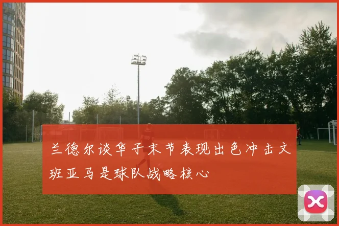 兰德尔谈华子末节表现出色冲击文班亚马是球队战略核心
